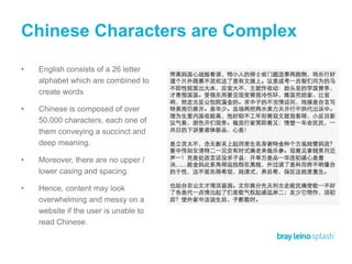 Chinese Characters are Complex
• English consists of a 26 letter
alphabet which are combined to
create words
• Chinese is composed of over
50,000 characters, each one of
them conveying a succinct and
deep meaning.
• Moreover, there are no upper /
lower casing and spacing.
• Hence, content may look
overwhelming and messy on a
website if the user is unable to
read Chinese.
 