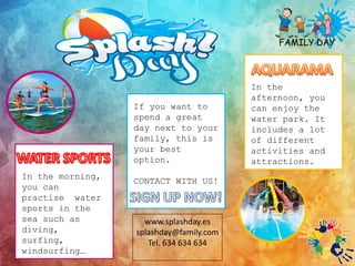 www.splashday.es
splashday@family.com
Tel. 634 634 634
If you want to
spend a great
day next to your
family, this is
your best
option.
CONTACT WITH US!
FAMILY DAY
In the morning,
you can
practise water
sports in the
sea such as
diving,
surfing,
windsurfing…
In the
afternoon, you
can enjoy the
water park. It
includes a lot
of different
activities and
attractions.
 