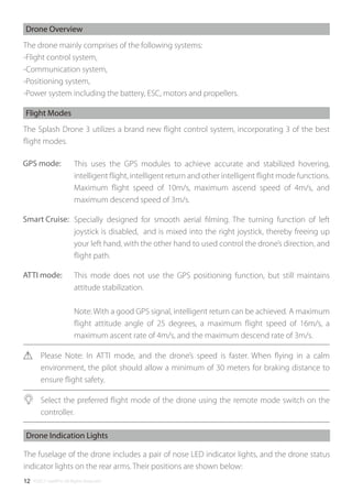 ©2017 SwellPro All Rights Reserved12
The drone mainly comprises of the following systems:
-Flight control system,
-Communication system,
-Positioning system,
-Power system including the battery, ESC, motors and propellers.
Drone Overview
The fuselage of the drone includes a pair of nose LED indicator lights, and the drone status
indicator lights on the rear arms. Their positions are shown below:
Drone Indication Lights
The Splash Drone 3 utilizes a brand new ﬂight control system, incorporating 3 of the best
ﬂight modes.
This uses the GPS modules to achieve accurate and stabilized hovering,
intelligent ﬂight, intelligent return and other intelligent ﬂight mode functions.
Maximum ﬂight speed of 10m/s, maximum ascend speed of 4m/s, and
maximum descend speed of 3m/s.
Specially designed for smooth aerial ﬁlming. The turning function of left
joystick is disabled, and is mixed into the right joystick, thereby freeing up
your left hand, with the other hand to used control the drone’s direction, and
ﬂight path.
This mode does not use the GPS positioning function, but still maintains
attitude stabilization.
Note: With a good GPS signal, intelligent return can be achieved. A maximum
ﬂight attitude angle of 25 degrees, a maximum ﬂight speed of 16m/s, a
maximum ascent rate of 4m/s, and the maximum descend rate of 3m/s.
Please Note: In ATTI mode, and the drone’s speed is faster. When ﬂying in a calm
environment, the pilot should allow a minimum of 30 meters for braking distance to
ensure ﬂight safety.
Select the preferred ﬂight mode of the drone using the remote mode switch on the
controller.
Flight Modes
GPS mode:
Smart Cruise:
ATTI mode:
 