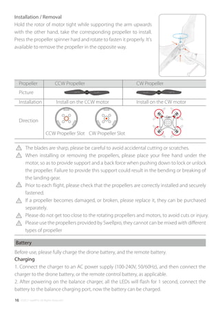 ©2017 SwellPro All Rights Reserved16
Installation / Removal
Hold the rotor of motor tight while supporting the arm upwards
with the other hand, take the corresponding propeller to install.
Press the propeller spinner hard and rotate to fasten it properly. It's
available to remove the propeller in the opposite way.
1. Connect the charger to an AC power supply (100-240V, 50/60Hz), and then connect the
charger to the drone battery, or the remote control battery, as applicable.
2. After powering on the balance charger, all the LEDs will ﬂash for 1 second, connect the
battery to the balance charging port, now the battery can be charged.
Before use, please fully charge the drone battery, and the remote battery.
Battery
Charging
The blades are sharp, please be careful to avoid accidental cutting or scratches.
When installing or removing the propellers, please place your free hand under the
motor, so as to provide support and a back force when pushing down to lock or unlock
the propeller. Failure to provide this support could result in the bending or breaking of
the landing gear.
Prior to each ﬂight, please check that the propellers are correctly installed and securely
fastened.
If a propeller becomes damaged, or broken, please replace it, they can be purchased
separately.
Please do not get too close to the rotating propellers and motors, to avoid cuts or injury.
Please use the propellers provided by Swellpro, they cannot can be mixed with diﬀerent
types of propeller
Propeller CCW Propeller CW Propeller
Picture
Direction
Install on the CCW motorInstallation Install on the CW motor
CW Propeller SlotCCW Propeller Slot
 