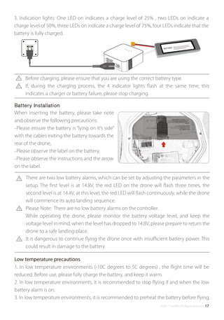 ©2017 SwellPro All Rights Reserved 17
3. Indication lights: One LED on indicates a charge level of 25% , two LEDs on indicate a
charge level of 50%, three LEDs on indicate a charge level of 75%, four LEDs indicate that the
battery is fully charged.
1. In low temperature environments (-10C degrees to 5C degrees) , the ﬂight time will be
reduced. Before use, please fully charge the battery, and keep it warm.
2. In low temperature environments, it is recommended to stop ﬂying if and when the low
battery alarm is on.
3. In low temperature environments, it is recommended to preheat the battery before ﬂying.
Low temperature precautions
When inserting the battery, please take note
and observe the following precautions:
-Please ensure the battery is “lying on it’s side”
with the cables exiting the battery towards the
rear of the drone,
-Please observe the label on the battery.
-Please observe the instructions and the arrow
on the label.
Battery Installation
Before charging, please ensure that you are using the correct battery type.
If, during the charging process, the 4 indicator lights ﬂash at the same time, this
indicates a charger or battery failure, please stop charging.
There are two low battery alarms, which can be set by adjusting the parameters in the
setup. The ﬁrst level is at 14.8V, the red LED on the drone will ﬂash three times, the
second level is at 14.4V, at this level, the red LED will ﬂash continuously, while the drone
will commence its auto landing sequence.
Please Note: There are no low battery alarms on the controller.
While operating the drone, please monitor the battery voltage level, and keep the
voltage level in mind, when the level has dropped to 14.8V, please prepare to return the
drone to a safe landing place.
It is dangerous to continue ﬂying the drone once with insuﬃcient battery power. This
could result in damage to the battery.
 