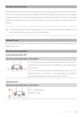 ©2017 SwellPro All Rights Reserved 19
OFF：Close Airdrop
Airdrop：Open
OFF
Airdrop
The Splash Drone3 remote control operates using two frequency bands, 2.4GHz and 5.8GHz.
2.4GHz is for the drone control, and 5.8GHz is for the FPV video signal. The remote controller
is integrated with the camera and gimbal controls, which is convenient for the user to easily
maintain comprehensive control during ﬂight, and can easily shoot wonderful videos or
pictures.
Remote Control Overview
Press down and slide open the battery cover to open it, install the remote control battery and
replace the cover.
Remote Control
Remote Control Operation
Power ON and Power OFF
The default remote control conﬁguration is left hand as throttle. If you prefer to have
right hand throttle, please consult your local dealer.
Airdrop Switch
DescriptionRemote Control Operation
DescriptionRemote Control Operation
1. Simultaneously press the two power switches for about 3
seconds, the remote control will power on, and the screen
will turn on.
2. To turn oﬀ the controller, simultaneously press the two
power switches for about 3 seconds again, the remote
control will power oﬀ, and the screen will turn oﬀ.
 