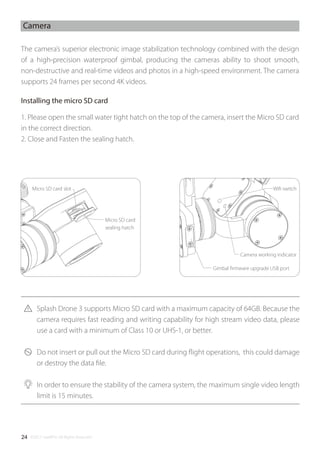 ©2017 SwellPro All Rights Reserved24
Camera
The camera’s superior electronic image stabilization technology combined with the design
of a high-precision waterproof gimbal, producing the cameras ability to shoot smooth,
non-destructive and real-time videos and photos in a high-speed environment. The camera
supports 24 frames per second 4K videos.
1. Please open the small water tight hatch on the top of the camera, insert the Micro SD card
in the correct direction.
2. Close and Fasten the sealing hatch.
Splash Drone 3 supports Micro SD card with a maximum capacity of 64GB. Because the
camera requires fast reading and writing capability for high stream video data, please
use a card with a minimum of Class 10 or UHS-1, or better.
Do not insert or pull out the Micro SD card during ﬂight operations, this could damage
or destroy the data ﬁle.
In order to ensure the stability of the camera system, the maximum single video length
limit is 15 minutes.
Micro SD card
sealing hatch
Gimbal ﬁrmware upgrade USB port
Camera working indicator
Wiﬁ switchMicro SD card slot
Installing the micro SD card
 