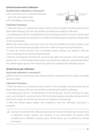 ©2017 SwellPro All Rights Reserved 27
Gimbal pan control
thumbwheel
Gimbal tilt control
thumbwheel
Accelerometer calibration is necessary if:
● The camera lens isn't in horizontal location,
when left at it’s default state.
● This will display a tilted image.
Calibration Procedure:
1. Place the drone on a horizontal surface, switch on the controller, and then power up the
drone. After hearing a“DI”tone, the Gimbal is activated and ready for calibration.
2. Simultaneously roll the 2 thumbwheels for the Gimbal pan and tilt control to the left-most
position, and maintain this position for 6s. After the Gimbal appears powerless, release both
of the thumbwheels.
Release the quick-release mounting screw securing the Gimbal to the drone, please make
sure that the waterproof plug & play connector is well-connected during the process.
3. Lower the Camera Gimbal onto a horizontal surface without any vibration, hold the
Camera and keep its lens facing straight forward.
4. Roll the thumbwheel of Gimbal tilt control to the right-most position, and maintain that
position for 1~2s, the Gimbal will commence accelerometer calibration automatically. When
the Gimbal regains power, then release the Camera to complete the calibration process.
Gimbal Accelerometer Calibration
Gyroscope calibration is necessary if:
● When powering up the drone, the camera Gimbal is horizontal, but the image continually
becomes tilted.
Calibration Procedure:
1. Place the drone on a horizontal surface, switch on the controller, and then power up the
drone. After hearing a“DI”tone, the Gimbal is activated and ready for calibration.
2. Simultaneously roll the 2 thumbwheels for the Gimbal pan and tilt control to the right
most, and maintain this position for 6s. After the Gimbal appears powerless, release both of
the thumb wheels, the Gimbal will commence calibration automatically.
3. After the Gimbal regains power and re-balances, then the calibration procedure is
complete.
Gimbal Gyroscope Calibration
During the accelerometer calibration procedure, the camera Gimbal must be placed on
a horizontal surface, without any vibration. If any abnormality still persists after
completing the calibrations, please power oﬀ the drone, and re-calibrate the Gimbal
once again.
 