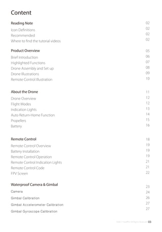 ©2017 SwellPro All Rights Reserved 03
Content
02
02
02
02
05
06
07
08
09
10
Reading Note
Icon Deﬁnitions
Recommended
Where to ﬁnd the tutorial videos
Product Overview
Brief Introduction
Highlighted Functions
Drone Assembly and Set up
Drone Illustrations
Remote Control Illustration
11
12
12
13
14
15
16
About the Drone
Drone Overview
Flight Modes
Indication Lights
Auto Return-Home Function
Propellers
Battery
18
19
19
19
21
21
22
Remote Control
Remote Control Overview
Battery Installation
Remote Control Operation
Remote Control Indication Lights
Remote Control Code
FPV Screen
23
24
26
27
27
Waterproof Camera & Gimbal
Camera
Gimbal Calibration
Gimbal Accelerometer Calibration
Gimbal Gyroscope Calibration
 