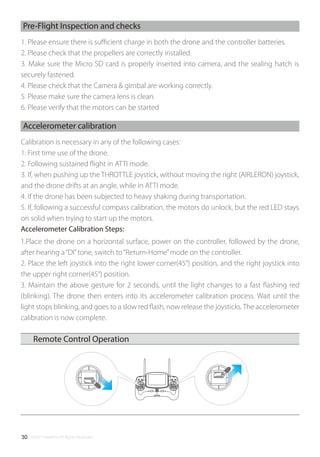 ©2017 SwellPro All Rights Reserved30
Accelerometer Calibration Steps:
Remote Control Operation
Pre-Flight Inspection and checks
1. Please ensure there is suﬃcient charge in both the drone and the controller batteries.
2. Please check that the propellers are correctly installed.
3. Make sure the Micro SD card is properly inserted into camera, and the sealing hatch is
securely fastened.
4. Please check that the Camera & gimbal are working correctly.
5. Please make sure the camera lens is clean.
6. Please verify that the motors can be started
Accelerometer calibration
Calibration is necessary in any of the following cases:
1. First time use of the drone.
2. Following sustained ﬂight in ATTI mode.
3. If, when pushing up the THROTTLE joystick, without moving the right (AIRLERON) joystick,
and the drone drifts at an angle, while in ATTI mode.
4. If the drone has been subjected to heavy shaking during transportation.
5. If, following a successful compass calibration, the motors do unlock, but the red LED stays
on solid when trying to start up the motors.
1.Place the drone on a horizontal surface, power on the controller, followed by the drone,
after hearing a“DI”tone, switch to“Return-Home”mode on the controller.
2. Place the left joystick into the right lower corner(45°) position, and the right joystick into
the upper right corner(45°) position.
3. Maintain the above gesture for 2 seconds, until the light changes to a fast ﬂashing red
(blinking). The drone then enters into its accelerometer calibration process. Wait until the
light stops blinking, and goes to a slow red ﬂash, now release the joysticks.The accelerometer
calibration is now complete.
 