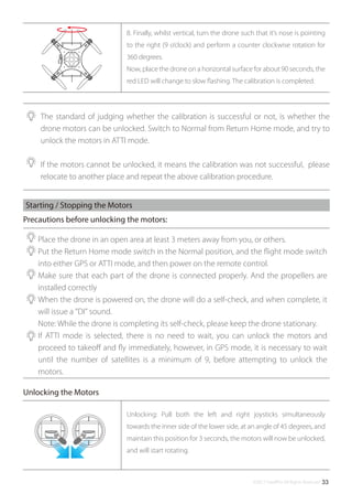 ©2017 SwellPro All Rights Reserved 33
The standard of judging whether the calibration is successful or not, is whether the
drone motors can be unlocked. Switch to Normal from Return Home mode, and try to
unlock the motors in ATTI mode.
If the motors cannot be unlocked, it means the calibration was not successful, please
relocate to another place and repeat the above calibration procedure.
Place the drone in an open area at least 3 meters away from you, or others.
Put the Return Home mode switch in the Normal position, and the ﬂight mode switch
into either GPS or ATTI mode, and then power on the remote control.
Make sure that each part of the drone is connected properly. And the propellers are
installed correctly
When the drone is powered on, the drone will do a self-check, and when complete, it
will issue a "DI" sound.
Note: While the drone is completing its self-check, please keep the drone stationary.
If ATTI mode is selected, there is no need to wait, you can unlock the motors and
proceed to takeoﬀ and ﬂy immediately, however, in GPS mode, it is necessary to wait
until the number of satellites is a minimum of 9, before attempting to unlock the
motors.
Starting / Stopping the Motors
8. Finally, whilst vertical, turn the drone such that it’s nose is pointing
to the right (9 o’clock) and perform a counter clockwise rotation for
360 degrees.
Now, place the drone on a horizontal surface for about 90 seconds, the
red LED will change to slow ﬂashing. The calibration is completed.
Unlocking: Pull both the left and right joysticks simultaneously
towards the inner side of the lower side, at an angle of 45 degrees, and
maintain this position for 3 seconds, the motors will now be unlocked,
and will start rotating.
Precautions before unlocking the motors:
Unlocking the Motors
 