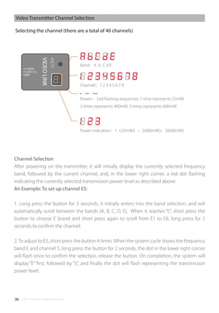 ©2017 SwellPro All Rights Reserved36
Band：A b C d E
Channel：1 2 3 4 5 6 7 8
Power： Led ﬂashing sequences: 1 time represents 25mW,
2 times represents 400mW, 3 times represents 600mW
Power indication：1（25mW）、2(400mW)、3(600mW)
Channel Selection
After powering on the transmitter, it will initially display the currently selected frequency
band, followed by the current channel, and, in the lower right corner, a red dot ﬂashing
indicating the currently selected transmission power level as described above.
An Example: To set up channel E5:
1. Long press the button for 3 seconds, it initially enters into the band selection, and will
automatically scroll between the bands (A, B, C, D, E), When it reaches “E”, short press the
button to choose E brand and short press again to scroll from E1 to E8, long press for 2
seconds to conﬁrm the channel.
2. To adjust to E5, short press the button 4 times. When the system cycle shows the frequency
band E and channel 5, long press the button for 2 seconds, the dot in the lower right corner
will ﬂash once to conﬁrm the selection, release the button. On completion, the system will
display “E” ﬁrst, followed by “5”, and ﬁnally the dot will ﬂash representing the transmission
power level.
Selecting the channel (there are a total of 40 channels)
Video Transmitter Channel Selection
 