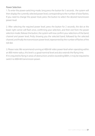 ©2017 SwellPro All Rights Reserved 37
Power Selection
1. To enter the power-switching mode, long press the button for 5 seconds, the system will
then display the currently selected power level, corresponding to the number of slow ﬂashes.
If you need to change the power level, press the button to select the desired transmission
power level.
2. After selecting the required power level, press the button for 2 seconds, the dot at the
lower right corner will ﬂash once, conﬁrming your selection, and then exit from the power
selection mode. Release the button, the system will now conﬁrm your selections of the band,
channel and power level, ﬁrstly showing you the selected band, followed by the selected
channel, and ﬁnally the transmission power level, represented by the number of ﬂashes of the
red dot.
3. Please note: We recommend running at 400mW video power level when operating within
an 800 metre radius, this level is a good nominal level and also extends the ﬂying time.
If it is required to ﬂying in areas of obstructions and/or exceeding 800m, it may be required to
switch to 600mW transmission power.
 