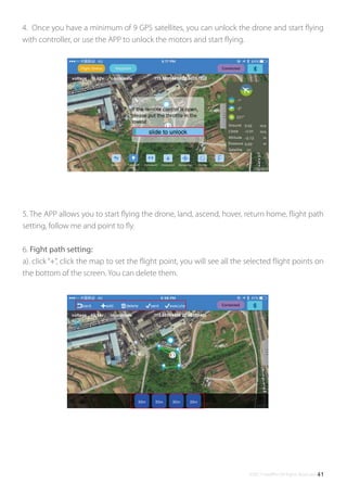 ©2017 SwellPro All Rights Reserved 41
5. The APP allows you to start ﬂying the drone, land, ascend, hover, return home, ﬂight path
setting, follow me and point to ﬂy.
6. Fight path setting:
a). click“+”, click the map to set the ﬂight point, you will see all the selected ﬂight points on
the bottom of the screen. You can delete them.
4. Once you have a minimum of 9 GPS satellites, you can unlock the drone and start ﬂying
with controller, or use the APP to unlock the motors and start ﬂying.
 