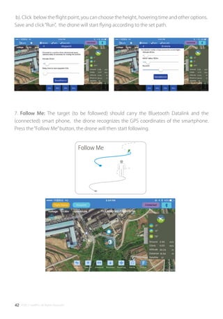 ©2017 SwellPro All Rights Reserved42
Follow Me
b). Click below the ﬂight point, you can choose the height, hovering time and other options.
Save and click“Run”, the drone will start ﬂying according to the set path.
7. Follow Me: The target (to be followed) should carry the Bluetooth Datalink and the
(connected) smart phone, the drone recognizes the GPS coordinates of the smartphone.
Press the“Follow Me”button, the drone will then start following.
 