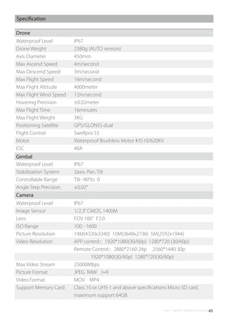 ©2017 SwellPro All Rights Reserved 45
Specification
Drone
Waterproof Level
Drone Weight
Axis Diameter
Max Ascend Speed
Max Descend Speed
Max Flight Speed
Max Flight Altitude
Max Flight Wind Speed
Hovering Precision
Max Flight Time
Max Flight Weight
Positioning Satellite
Flight Control
Motor
ESC
IP67
2380g (AUTO version)
450mm
4m/second
3m/second
16m/second
4000meter
12m/second
±0.02meter
16minutes
3KG
GPS/GLONSS dual
Swellpro S3
Waterproof Brushless Motor #3510/620KV
40A
Camera
Waterproof Level
Image Sensor
Lens
ISO Range
Picture Resolution
Video Resolution
Max Video Stream
Picture Format
Video Format
Support Memory Card
IP67
1/2.3”CMOS, 1400M
FOV 106° F2.0
100 - 1600
14M(4320x3240) 10M(3648x2736) 5M(2592x1944)
APP control：1920*1080(30/60p) 1280*720 (30/60p)
Remote Control：2880*2160 24p 2560*1440 30p
1920*1080(30/60p) 1280*720(30/60p)
25000Mbps
JPEG RAW J+R
MOV MP4
Class 10 or UHS-1 and above speciﬁcations Micro SD card,
maximum support 64GB
Gimbal
Waterproof Level
Stabilization System
Controllable Range
Angle Step Precision
IP67
2axis: Pan, Tilt
Tilt -90°to 0
±0.02°
 