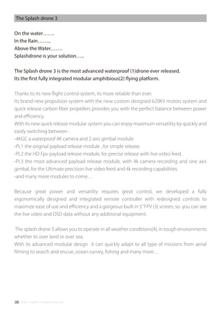 ©2017 SwellPro All Rights Reserved06
The Splash drone 3
On the water…….
In the Rain……..
Above the Water…….
Splashdrone is your solution…..
The Splash drone 3 is the most advanced waterproof (1)drone ever released.
Its the first fully integrated modular amphibious(2) flying platform.
Thanks to its new ﬂight control system, its more reliable than ever.
Its brand new propulsion system with the new custom designed 620KV motors system and
quick release carbon ﬁber propellers provides you with the perfect balance between power
and eﬃciency.
With its new quick release modular system you can enjoy maximum versatility by quickly and
easily switching between :
-4KGC a waterproof 4K camera and 2 axis gimbal module
-PL1 the original payload release module , for simple release.
-PL2 the HD Fpv payload release module, for precise release with live video feed.
-PL3 the most advanced payload release module, with 4k camera recording and one axis
gimbal, for the Ultimate precision live video feed and 4k recording capabilities.
-and many more modules to come…
Because great power and versatility requires great control, we developed a fully
ergonomically designed and integrated remote controller with redesigned controls to
maximize ease of use and eﬃciency and a gorgeous built in 5”FPV (3) screen, so you can see
the live video and OSD data without any additional equipment.
The splash drone 3 allows you to operate in all weather conditions(4), in tough environments
whether its over land or over sea.
With its advanced modular design it can quickly adapt to all type of missions from aerial
ﬁlming to search and rescue, ocean survey, ﬁshing and many more…
 