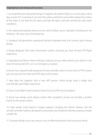 ©2017 SwellPro All Rights Reserved 07
1. A comprehensive waterproof design, it supports all weather ﬂight, on a sunny day, a rainy
day, or even if it is snowing. It can skim the surface, whilst the camera ﬁlms below the surface
of the water. It can land on the water, and take oﬀ again, and even withstands salty water
conditions.
2. The waterproof payload release can be used to deliver up to 1kg loads, including but not
limited to life-saver, lines, ﬁshing bait etc.
3. Swellpro’s 3rd generation waterproof gimbal integrated with a 4k camera, quick release
design.
4. Newly designed 5.8G video transmission system, ensuring you have the best FPV ﬂight
experience.
5. Upgraded auto Return Home software, making sure you safely retrieve your drone, in the
event of losing sight of it , or in an emergency situation.
6. Brand new, ergonomically designed remote controller, which comes with a 5”FPV screen,
you can now see live video and OSD data on the screen.
7. New data link, together with a new APP version, which brings more a stable and
user-friendly smart ﬂight experience.
8. Smart cruise ﬂight mode making it easier for you to ﬁlm moving objects.
9. Brand new design quick release carbon ﬁber propellers, strong and durable, a perfect
match for the power system.
10. High quality smart balance charger supports charging the drone’s battery, and the
remote controller’s battery, designed to also protect your batteries, thereby creating a longer
useable life.
11. Compact design carry case, easy to carry, to eﬀectively protect and store your drone.
Highlighted and enhanced functions
 