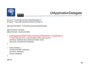UIApplicationDelegate

#import "TutorialEvaluationAppDelegate.h”
#import "TutorialEvaluationViewController.h”

@implementation TutorialEvaluationAppDelegate

@synthesize window;
@synthesize viewController;

-    (void)applicationDidFinishLaunching:(UIApplication *) application {
      // Override point for customization after app launch
      [window addSubview:viewController.view];
      [window makeKeyAndVisible];
}

-    (void) dealloc {
      [viewController release];
      [window release];
      [super dealloc];
}

@end
                                                                            40
 