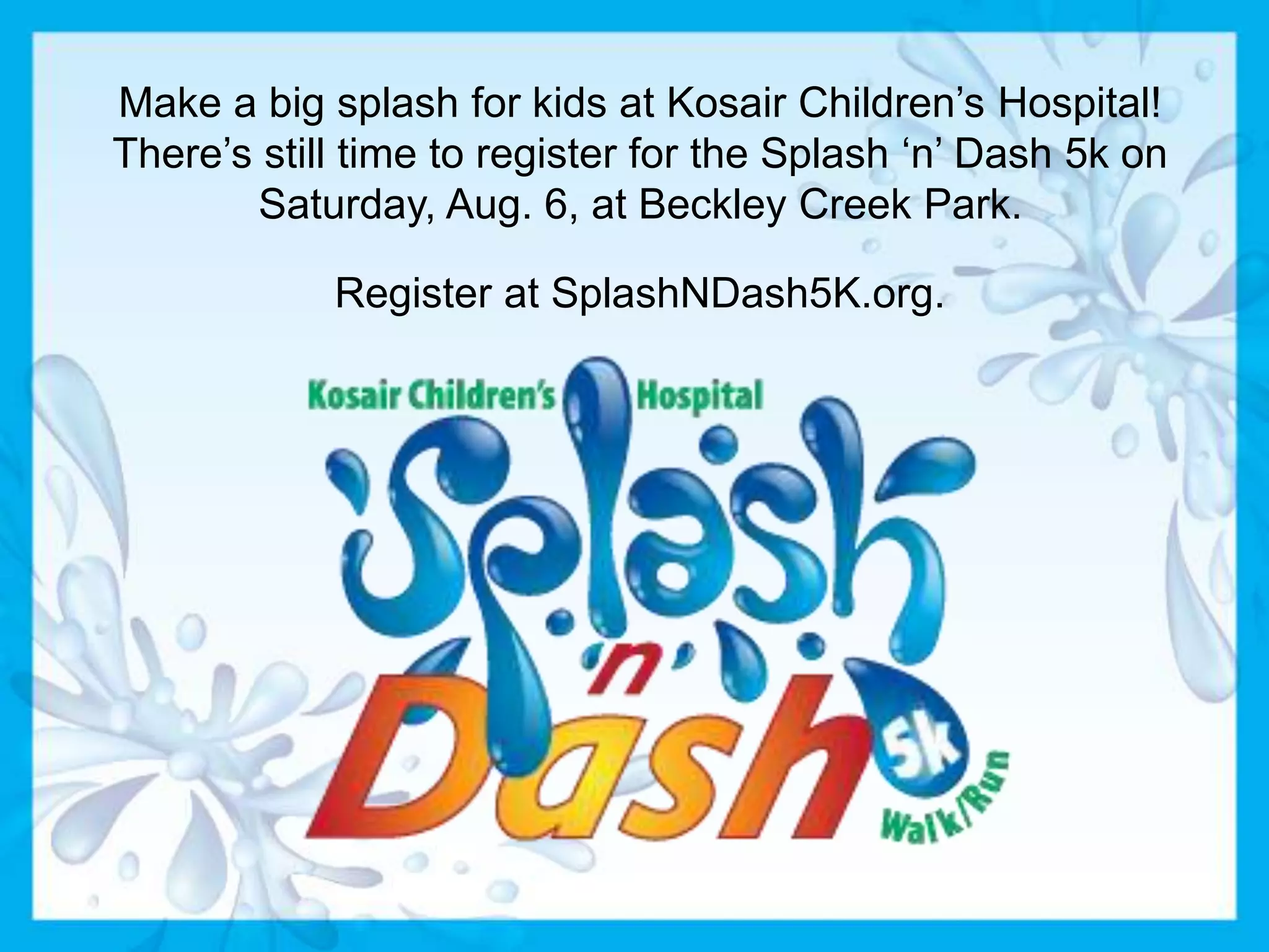 Make a big splash for kids at Kosair Children’s Hospital!
There’s still time to register for the Splash ‘n’ Dash 5k on
Saturday, Aug. 6, at Beckley Creek Park.
Register at SplashNDash5K.org.