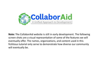 Note: The CollaborAid website is still in early development. The following screen shots are a visual representation of some of the features we will eventually offer. The names, organizations, and content used in this fictitious tutorial only serve to demonstrate how diverse our community will eventually be. 