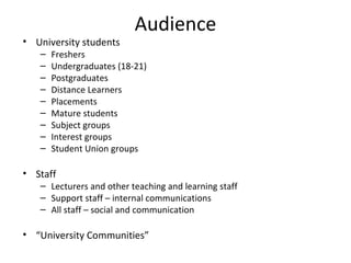Audience University students Freshers Undergraduates (18-21) Postgraduates Distance Learners Placements Mature students Subject groups Interest groups Student Union groups Staff Lecturers and other teaching and learning staff Support staff – internal communications All staff – social and communication “ University Communities” 