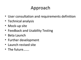 Approach User consultation and requirements definition Technical analysis Mock-up site Feedback and Usability Testing Beta Launch Further development Launch revised site The future……. 