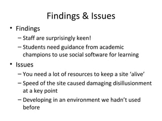 Findings & Issues Findings Staff are surprisingly keen! Students need guidance from academic champions to use social software for learning Issues You need a lot of resources to keep a site ‘alive’ Speed of the site caused damaging disillusionment at a key point Developing in an environment we hadn’t used before 