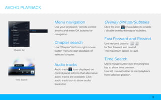 AVCHD PLAYBACK


                  Menu navigation                          Overlay bitmap/Subtitles
                  Use your keyboard / remote control       Click the icon     (if available) to enable
                  arrows and enter/OK buttons for          / disable overlay bitmap or subtitles.
                  navigation.

                                                           Fast Forward and Rewind
                  Chapter search                           Use keybord buttons
                  Use “Chapter” list from right mouse      for fast forward and rewind.
   Chapter list   button menu to start playback of         The maximum speed is x128.
                  selected chapter.

                                                           Time Search
                                                           Move mouse cursor over the progress
                  Audio tracks
                                                           bar to show time preview.
                  Audio track      icon displayed on
                                                           Use left mouse button to start playback
                  control panel informs that alternative
                                                           from selected position.
                  audio tracks are available. Click
    Time Search   audio track icon to show audio
                  tracks list.




                                                                                                         15
 