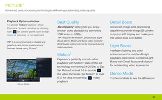 PICTURE2
Advanced post-processing technologies delivering outstanding video quality



 Playback Options window
                                          Best Quality                                      Detail Boost
 To access Picture2 options show
                                          „Best Quality” setting lets you enjoy             Advanced image post-processing
 Playback Options window by clicking
 icon     on control panel, icon on top   smooth video playback by converting               algorithms provide sharp SD content
 menu or pressing „o” on keyboard.        1080i video to 1080p.                             output on HD display and make your
                                          TIP : Required for Motion2, Detail Boost, Light   HD videos look even better.
                                          Boost, Demo Mode and basic video controls!
 TIP : It is recommended to disable any
                                          Best Quality setting cannot be changed during
 graphics card picture enhancement
                                          video playback.                                   Light Boost
 features before using Picture2.
                                                                                            Intelligent lighting and color
                                          Motion2                                           enhancement for vivid and bright
                                                                                            playback experience. Combine Light
                                          Experience perfectly smooth video
                                                                                            Boost with Detail Boost and Motion²
                                          playback with Motion², state-of-the-art
                                                                                            for outstanding video experience.
                                          technology converting 24/25/30p to 60p.
                                          Set Motion² to level 1-5 to double
                                          the video framerate. Set Motion² to level         Demo Mode
                                          6-10 for ultra smooth 60p      video              Try Demo Mode to see the difference!
                                          playback.
           Demo Mode




                                                                                                                              20
 