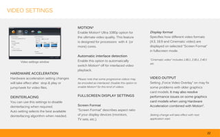 VIDEO SETTINGS


                                           MOTION²
                                           Enable Motion² Ultra 1080p option for              Display format
                                           the ultimate video quality. This feature           Specifies how different video formats
                                           is designed for processors with 4 (or              (4:3, 16:9 and Cinematic video) are
                                           more) cores.                                       displayed on selected “Screen Format”
                                                                                              in fullscreen mode.
                                           Automatic interlace detection
                                           Enable this option to automatically                “Cinematic video” includes 1.85:1, 2:35:1, 2.40:1
        Video settings window
                                                                                              etc.
                                           switch Motion² off for interlaced video
                                           playback.
 HARDWARE ACCELERATION
 Hardware acceleration setting changes     Please note that some progressive videos may       VIDEO OUTPUT
 will take effect after stop & play or     be encoded as interlaced. Disable this option to   Setting „Force Video Overlay” on may fix
 jump/seek for video files.                enable Motion² for this kind of videos.            some problems with older graphics
                                                                                              card models. It may also resolve
 DEINTERLACING                             FULLSCREEN DISPLAY SETTINGS                        performance issues on some graphics
 You can use this settings to disable                                                         card models when using Hardware
 deinterlacing when required.              Screen Format                                      Acceleration combined with Motion2.
 Auto setting selects the best available   “Screen Format” describes aspect ratio
 deinterlacing algorithm when needed.      of your display devices (monitors,                 Setting change will take effect with next
                                           TV sets, etc.).                                    application start.




                                                                                                                                                  22
 