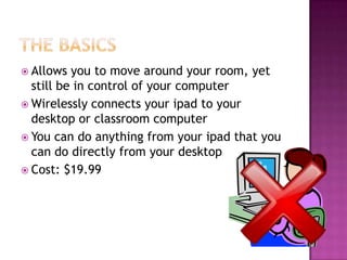  Allows  you to move around your room, yet
  still be in control of your computer
 Wirelessly connects your ipad to your
  desktop or classroom computer
 You can do anything from your ipad that you
  can do directly from your desktop
 Cost: $19.99
 