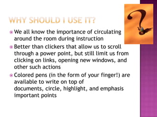  We  all know the importance of circulating
  around the room during instruction
 Better than clickers that allow us to scroll
  through a power point, but still limit us from
  clicking on links, opening new windows, and
  other such actions
 Colored pens (in the form of your finger!) are
  available to write on top of
  documents, circle, highlight, and emphasis
  important points
 