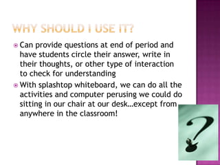  Can  provide questions at end of period and
  have students circle their answer, write in
  their thoughts, or other type of interaction
  to check for understanding
 With splashtop whiteboard, we can do all the
  activities and computer perusing we could do
  sitting in our chair at our desk…except from
  anywhere in the classroom!
 