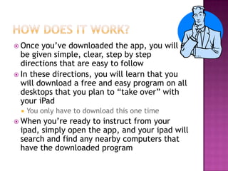  Once  you’ve downloaded the app, you will
  be given simple, clear, step by step
  directions that are easy to follow
 In these directions, you will learn that you
  will download a free and easy program on all
  desktops that you plan to “take over” with
  your iPad
    You only have to download this one time
 When you’re ready to instruct from your
 ipad, simply open the app, and your ipad will
 search and find any nearby computers that
 have the downloaded program
 