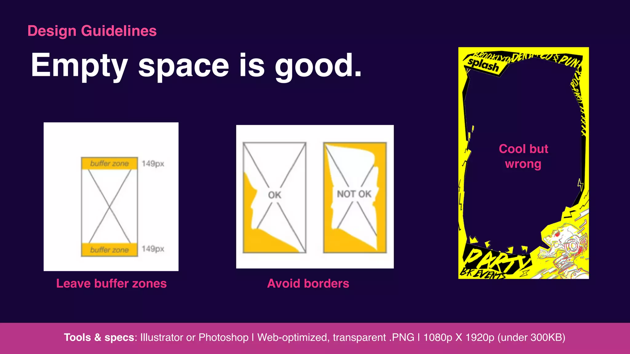Leave buffer zones Avoid borders
Tools & specs: Illustrator or Photoshop | Web-optimized, transparent .PNG | 1080p X 1920p (under 300KB)
Empty space is good.
Cool but
wrong
Design Guidelines
 