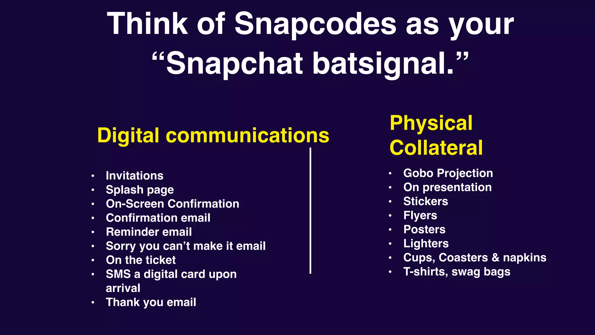 Think of Snapcodes as your
“Snapchat batsignal.”
• Invitations
• Splash page
• On-Screen Confirmation
• Confirmation email
• Reminder email
• Sorry you can’t make it email
• On the ticket
• SMS a digital card upon
arrival
• Thank you email
Digital communications
• Gobo Projection
• On presentation
• Stickers
• Flyers
• Posters
• Lighters
• Cups, Coasters & napkins
• T-shirts, swag bags
Physical
Collateral
 