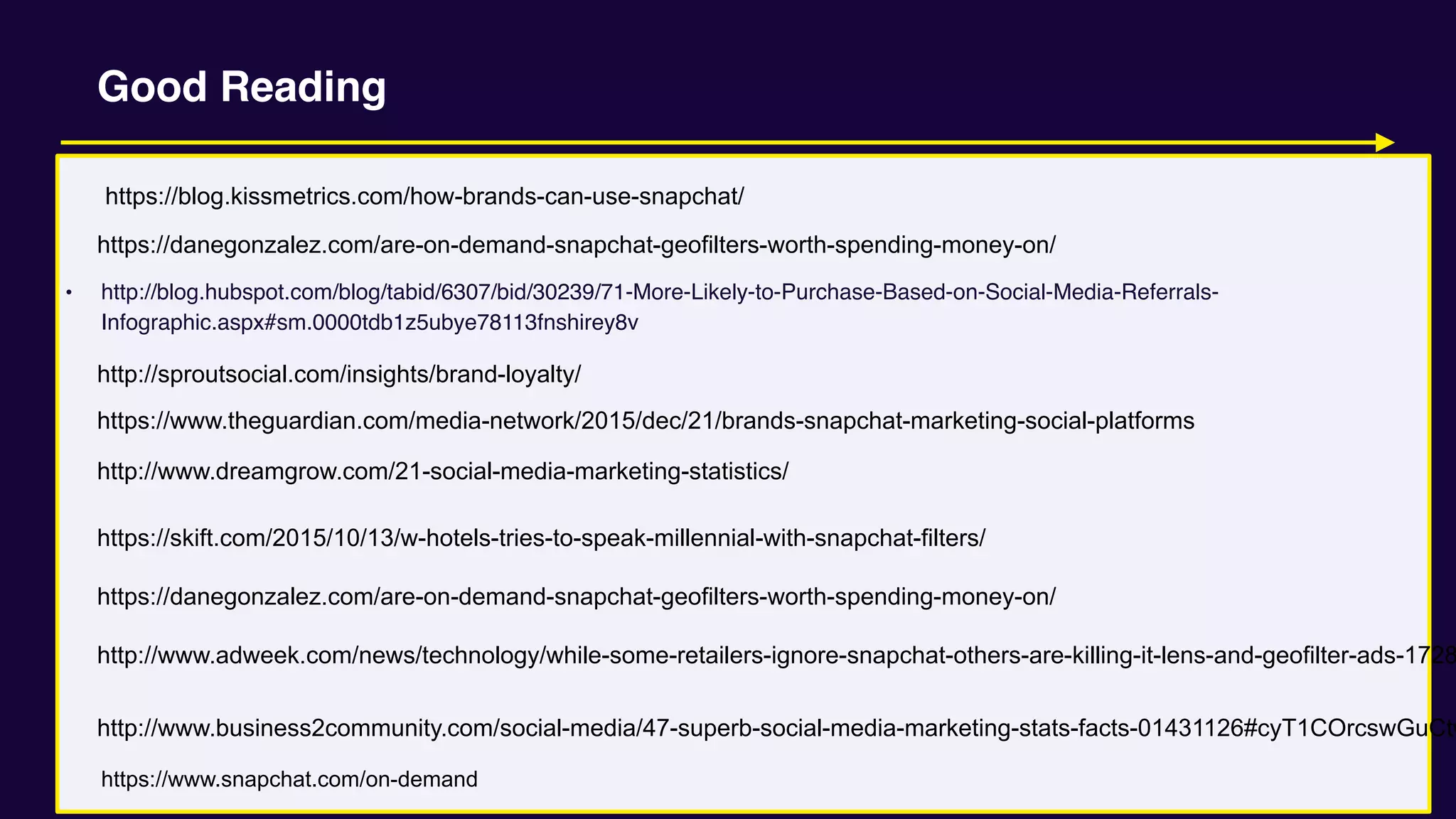 • http://blog.hubspot.com/blog/tabid/6307/bid/30239/71-More-Likely-to-Purchase-Based-on-Social-Media-Referrals-
Infographic.aspx#sm.0000tdb1z5ubye78113fnshirey8v
Good Reading
http://www.adweek.com/news/technology/while-some-retailers-ignore-snapchat-others-are-killing-it-lens-and-geofilter-ads-1728
https://www.theguardian.com/media-network/2015/dec/21/brands-snapchat-marketing-social-platforms
http://sproutsocial.com/insights/brand-loyalty/
http://www.dreamgrow.com/21-social-media-marketing-statistics/
https://skift.com/2015/10/13/w-hotels-tries-to-speak-millennial-with-snapchat-filters/
http://www.business2community.com/social-media/47-superb-social-media-marketing-stats-facts-01431126#cyT1COrcswGuCtw
https://blog.kissmetrics.com/how-brands-can-use-snapchat/
https://danegonzalez.com/are-on-demand-snapchat-geofilters-worth-spending-money-on/
https://danegonzalez.com/are-on-demand-snapchat-geofilters-worth-spending-money-on/
https://www.snapchat.com/on-demand
 