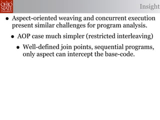 Insight

• Aspect-oriented weaving and concurrent execution
  present similar challenges for program analysis.
 • AOP case much simpler (restricted interleaving)
  • Well-defined join points, sequential programs,
     only aspect can intercept the base-code.
 