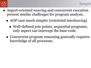 Insight

• Aspect-oriented weaving and concurrent execution
  present similar challenges for program analysis.
 • AOP case much simpler (restricted interleaving)
  • Well-defined join points, sequential programs,
     only aspect can intercept the base-code.
 • Concurrent program reasoning generally requires
    knowledge of all processes.
 
