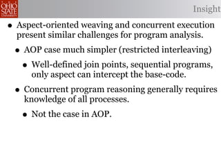 Insight

• Aspect-oriented weaving and concurrent execution
  present similar challenges for program analysis.
 • AOP case much simpler (restricted interleaving)
  • Well-defined join points, sequential programs,
     only aspect can intercept the base-code.
 • Concurrent program reasoning generally requires
    knowledge of all processes.
   • Not the case in AOP.
 