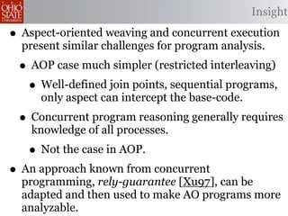 Insight

• Aspect-oriented weaving and concurrent execution
  present similar challenges for program analysis.
 • AOP case much simpler (restricted interleaving)
  • Well-defined join points, sequential programs,
     only aspect can intercept the base-code.
 • Concurrent program reasoning generally requires
    knowledge of all processes.
   • Not the case in AOP.
• An approach known from concurrent
  programming, rely-guarantee [Xu97], can be
  adapted and then used to make AO programs more
  analyzable.
 