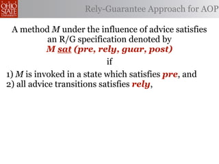 Rely-Guarantee Approach for AOP

  A method M under the influence of advice satisfies
            an R/G specification denoted by
           M sat (pre, rely, guar, post)
                            if
1) M is invoked in a state which satisfies pre, and
2) all advice transitions satisfies rely,
 
