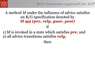 Rely-Guarantee Approach for AOP

  A method M under the influence of advice satisfies
            an R/G specification denoted by
           M sat (pre, rely, guar, post)
                             if
1) M is invoked in a state which satisfies pre, and
2) all advice transitions satisfies rely,
                           then
 