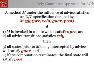 Rely-Guarantee Approach for AOP

  A method M under the influence of advice satisfies
            an R/G specification denoted by
            M sat (pre, rely, guar, post)
                             if
1) M is invoked in a state which satisfies pre, and
2) all advice transitions satisfies rely,
                           then
3) all states prior to M being intercepted by advice
will satisfy guar, and
4) if the computation terminates, the final state will
satisfy post.
 
