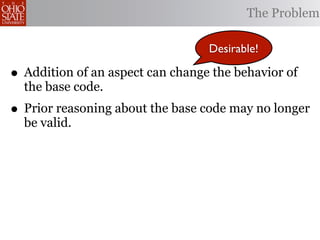 The Problem

                                  Desirable!

• Addition of an aspect can change the behavior of
  the base code.
• Prior reasoning about the base code may no longer
  be valid.
 