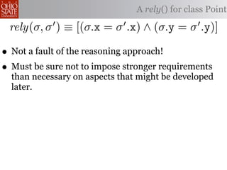 A rely() for class Point

 rely(σ, σ ) ≡ [(σ.x = σ .x) ∧ (σ.y = σ .y)]

• Not a fault of the reasoning approach!
• Must be sure not to impose stronger requirements
  than necessary on aspects that might be developed
  later.
 