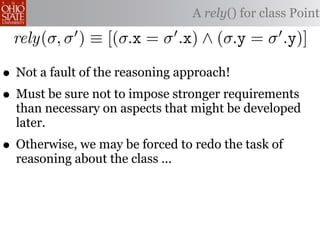 A rely() for class Point

 rely(σ, σ ) ≡ [(σ.x = σ .x) ∧ (σ.y = σ .y)]

• Not a fault of the reasoning approach!
• Must be sure not to impose stronger requirements
  than necessary on aspects that might be developed
  later.
• Otherwise, we may be forced to redo the task of
  reasoning about the class ...
 