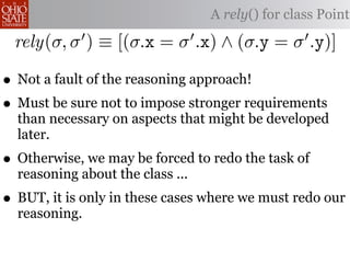 A rely() for class Point

 rely(σ, σ ) ≡ [(σ.x = σ .x) ∧ (σ.y = σ .y)]

• Not a fault of the reasoning approach!
• Must be sure not to impose stronger requirements
  than necessary on aspects that might be developed
  later.
• Otherwise, we may be forced to redo the task of
  reasoning about the class ...
• BUT, it is only in these cases where we must redo our
  reasoning.
 