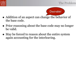 The Problem

                                   Desirable!

• Addition of an aspect can change the behavior of
  the base code.
• Prior reasoning about the base code may no longer
  be valid.
• May be forced to reason about the entire system
  again accounting for the interleaving.
 
