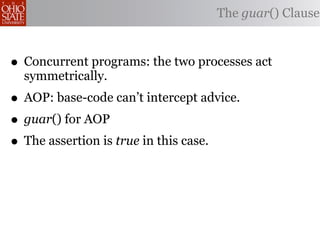The guar() Clause



• Concurrent programs: the two processes act
  symmetrically.
• AOP: base-code can’t intercept advice.
• guar() for AOP
• The assertion is true in this case.
 