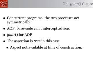 The guar() Clause



• Concurrent programs: the two processes act
  symmetrically.
• AOP: base-code can’t intercept advice.
• guar() for AOP
• The assertion is true in this case.
 • Aspect not available at time of construction.
 
