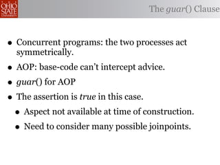 The guar() Clause



• Concurrent programs: the two processes act
  symmetrically.
• AOP: base-code can’t intercept advice.
• guar() for AOP
• The assertion is true in this case.
 • Aspect not available at time of construction.
 • Need to consider many possible joinpoints.
 