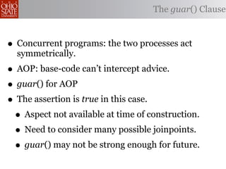 The guar() Clause



• Concurrent programs: the two processes act
  symmetrically.
• AOP: base-code can’t intercept advice.
• guar() for AOP
• The assertion is true in this case.
 • Aspect not available at time of construction.
 • Need to consider many possible joinpoints.
 • guar() may not be strong enough for future.
 
